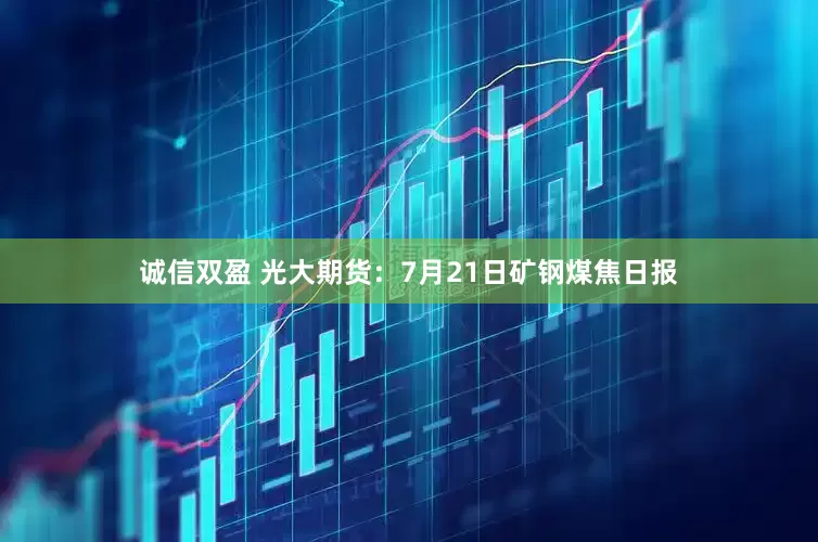 诚信双盈 光大期货：7月21日矿钢煤焦日报