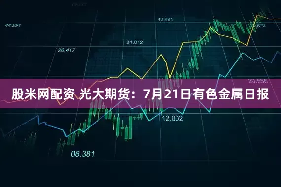 股米网配资 光大期货：7月21日有色金属日报