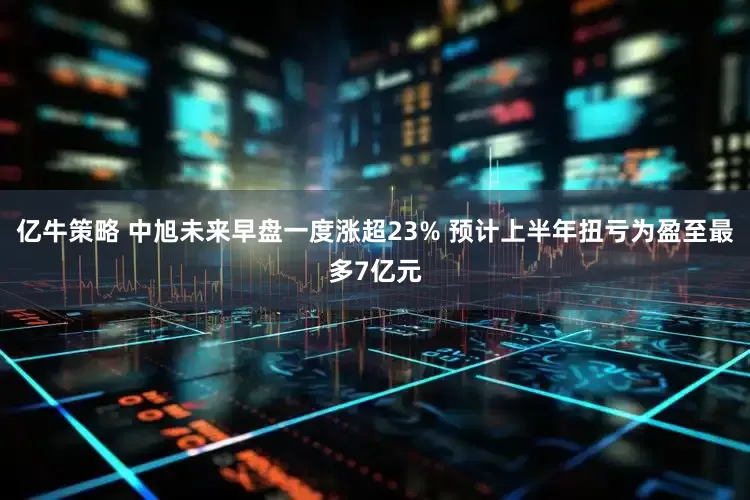 亿牛策略 中旭未来早盘一度涨超23% 预计上半年扭亏为盈至最多7亿元