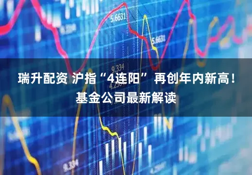 瑞升配资 沪指“4连阳” 再创年内新高！基金公司最新解读