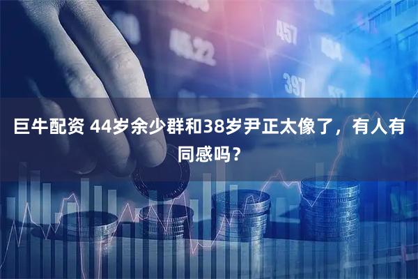 巨牛配资 44岁余少群和38岁尹正太像了，有人有同感吗？