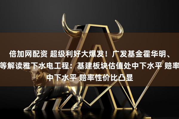 倍加网配资 超级利好大爆发！广发基金霍华明、国泰苗梦羽等解读雅下水电工程：基建板块估值处中下水平 赔率性价比凸显