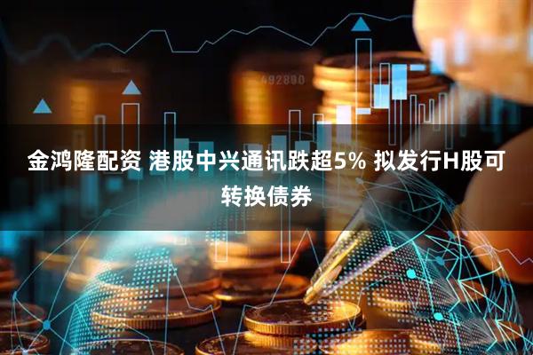 金鸿隆配资 港股中兴通讯跌超5% 拟发行H股可转换债券