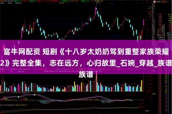 富牛网配资 短剧《十八岁太奶奶驾到重整家族荣耀2》完整全集，志在远方，心归故里_石婉_穿越_族谱