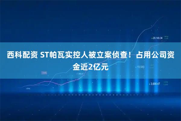 西科配资 ST帕瓦实控人被立案侦查！占用公司资金近2亿元
