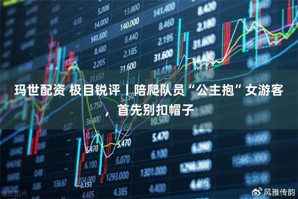 玛世配资 极目锐评丨陪爬队员“公主抱”女游客，首先别扣帽子