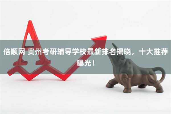 倍顺网 贵州考研辅导学校最新排名揭晓，十大推荐曝光！