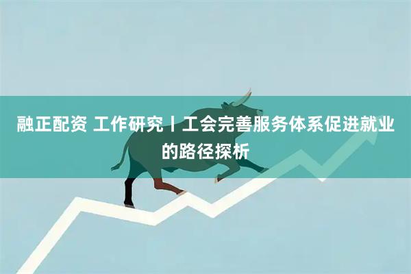 融正配资 工作研究丨工会完善服务体系促进就业的路径探析