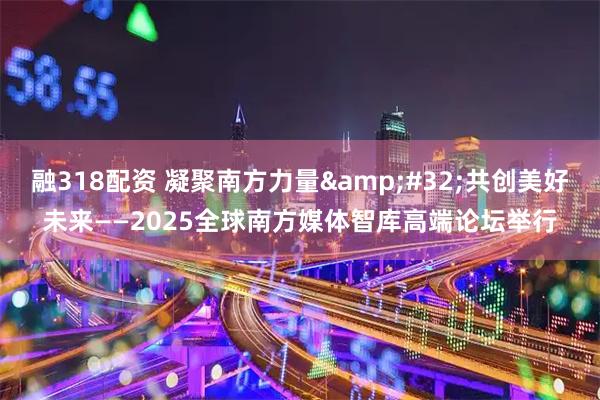 融318配资 凝聚南方力量 共创美好未来——2025全球南方媒体智库高端论坛举行