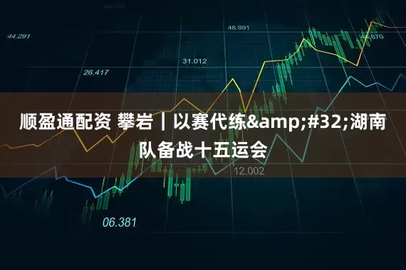顺盈通配资 攀岩｜以赛代练 湖南队备战十五运会