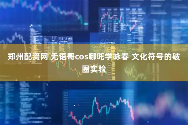 郑州配资网 无语哥cos哪吒学咏春 文化符号的破圈实验