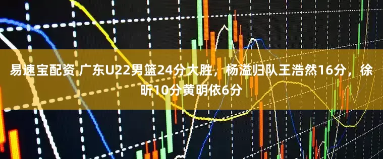 易速宝配资 广东U22男篮24分大胜，杨溢归队王浩然16分，徐昕10分黄明依6分