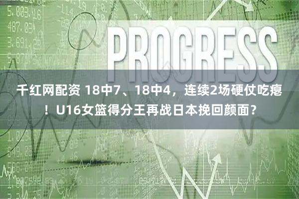 千红网配资 18中7、18中4，连续2场硬仗吃瘪！U16女篮得分王再战日本挽回颜面？