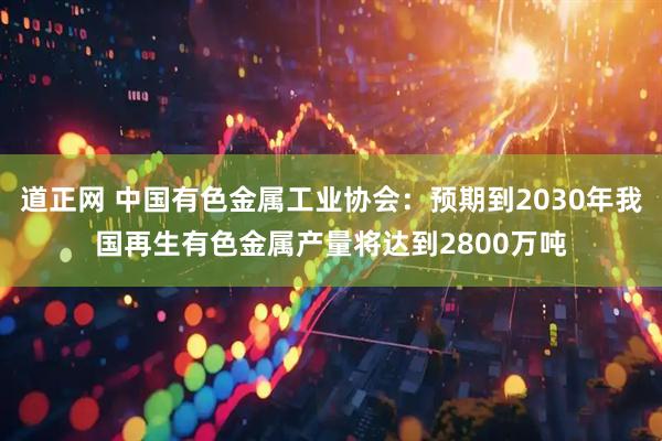 道正网 中国有色金属工业协会:预期到2030年我国再生有色金属产量将达到2800万吨
