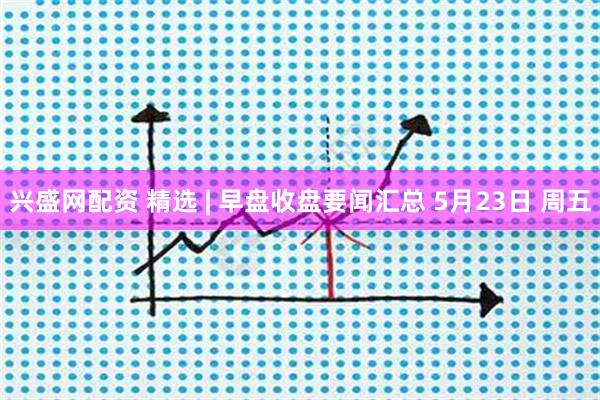 兴盛网配资 精选 | 早盘收盘要闻汇总 5月23日 周五