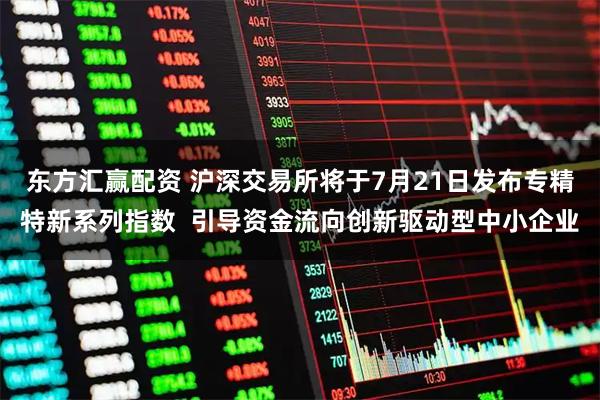 东方汇赢配资 沪深交易所将于7月21日发布专精特新系列指数  引导资金流向创新驱动型中小企业