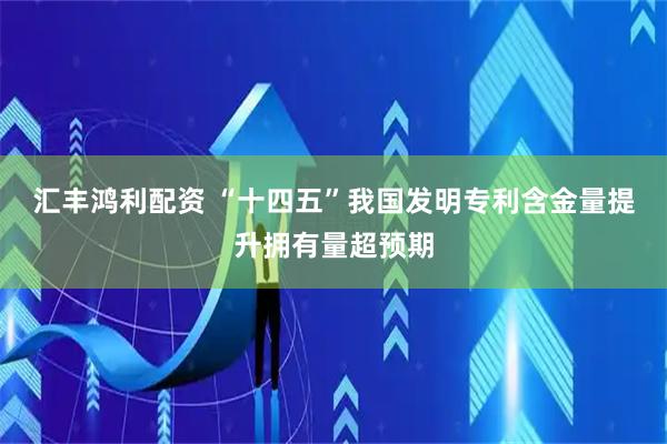 汇丰鸿利配资 “十四五”我国发明专利含金量提升拥有量超预期