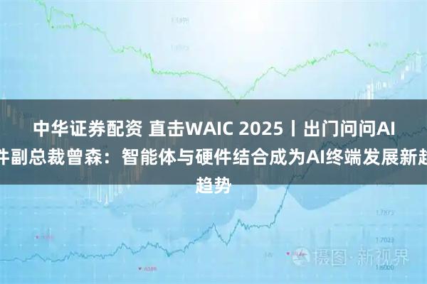 中华证券配资 直击WAIC 2025丨出门问问AI硬件副总裁曾森：智能体与硬件结合成为AI终端发展新趋势