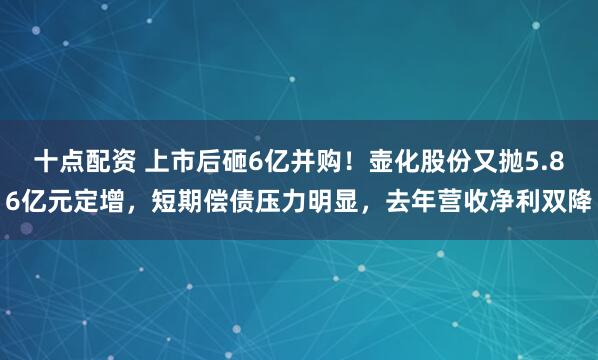 十点配资 上市后砸6亿并购！壶化股份又抛5.86亿元定增，短期偿债压力明显，去年营收净利双降