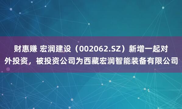 财惠赚 宏润建设（002062.SZ）新增一起对外投资，被投资公司为西藏宏润智能装备有限公司