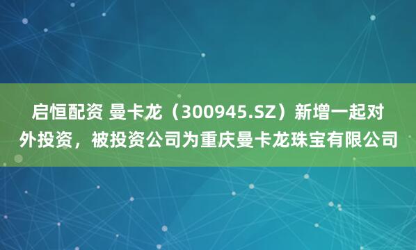 启恒配资 曼卡龙（300945.SZ）新增一起对外投资，被投资公司为重庆曼卡龙珠宝有限公司