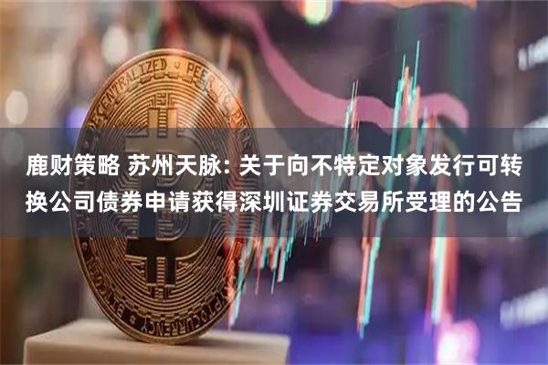 鹿财策略 苏州天脉: 关于向不特定对象发行可转换公司债券申请获得深圳证券交易所受理的公告