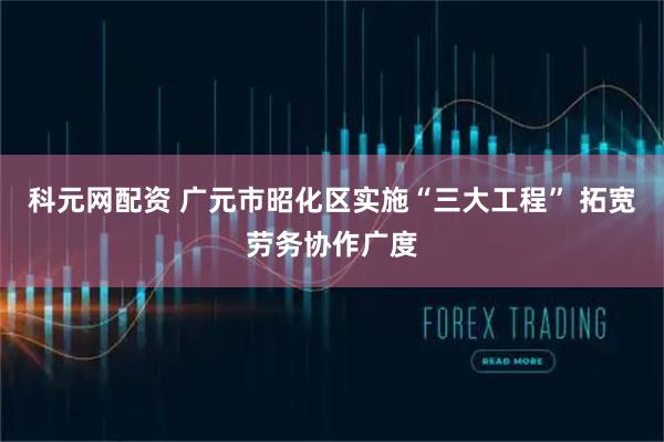 科元网配资 广元市昭化区实施“三大工程” 拓宽劳务协作广度