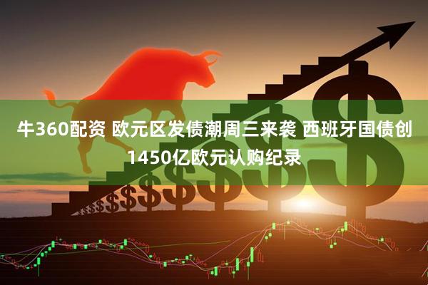 牛360配资 欧元区发债潮周三来袭 西班牙国债创1450亿欧元认购纪录