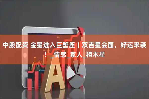 中股配资 金星进入巨蟹座丨双吉星会面,好运来袭!_情感_家人_相木星