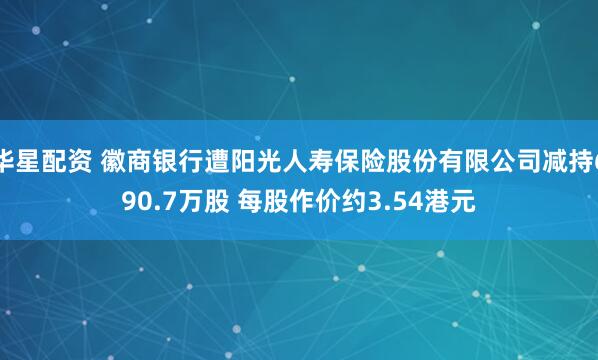 华星配资 徽商银行遭阳光人寿保险股份有限公司减持690.7万股 每股作价约3.54港元