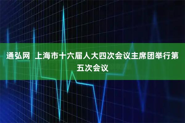 通弘网  上海市十六届人大四次会议主席团举行第五次会议