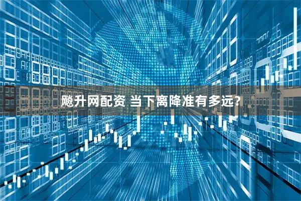 飚升网配资 当下离降准有多远？