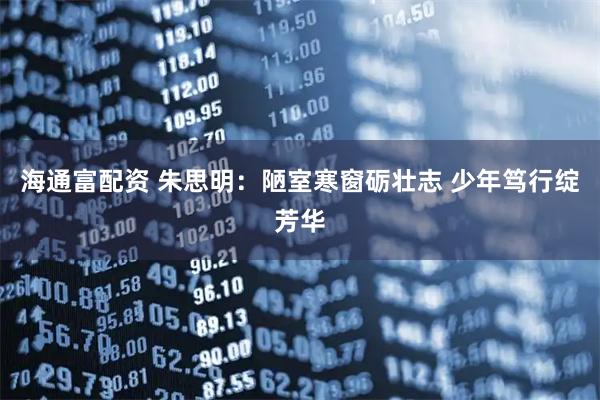 海通富配资 朱思明：陋室寒窗砺壮志 少年笃行绽芳华
