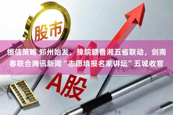 恒信策略 郑州始发,豫皖赣鲁湘五省联动,剑南春联合腾讯新闻“志愿填报名家讲坛”五城收官